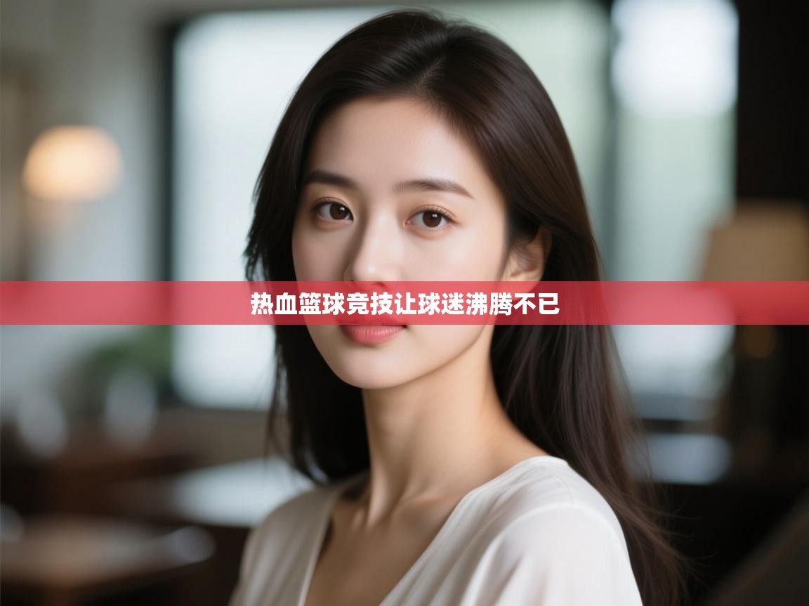 开云体育app官网入口网页版-热血篮球竞技让球迷沸腾不已 第1张