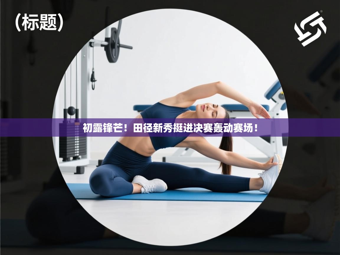 开云体育app登录入口-初露锋芒！田径新秀挺进决赛轰动赛场！  第2张